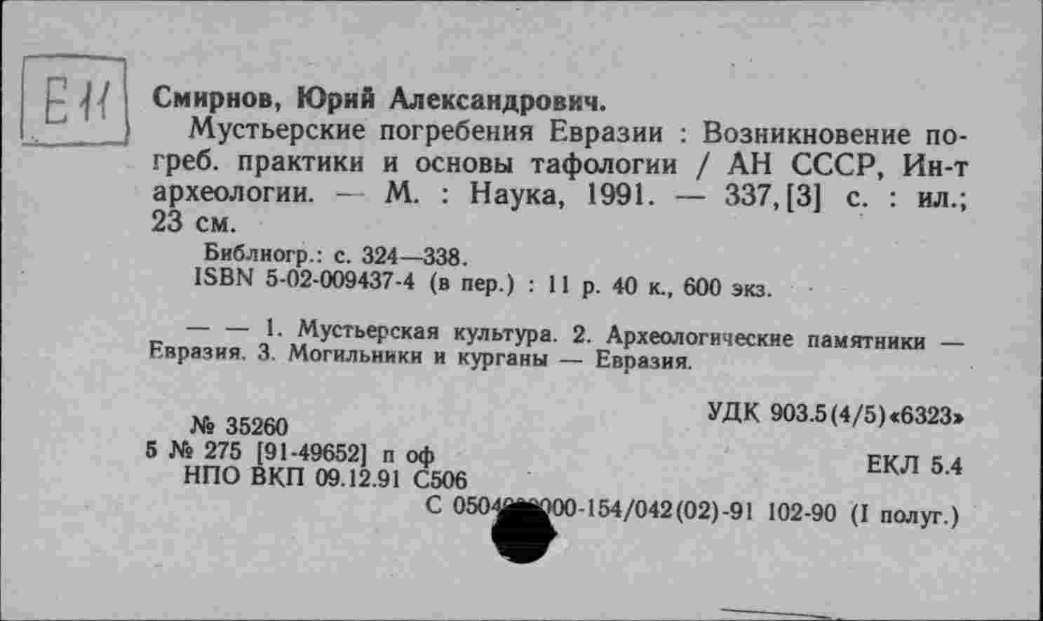 ﻿р 1 ' Смирнов, Юрий Александрович.
Мустьерские погребения Евразии : Возникновение погреб. практики и основы тафологии / АН СССР, Ин-т археологии. — М. : Наука, 1991. — 337, [3] с. : ил.; 23 см.
Библиогр.: с. 324—338.
ISBN 5-02-009437-4 (в пер.) : 11 р. 40 к., 600 экз.
— — 1- Мустьерская культура. 2. Археологические памятники — Евразия. 3. Могильники и курганы — Евразия.
» 35260	УДК ■»3 5»/5>-6323.
5 № 275 [91-49652] п оф	ЕКЛ 5 4
НПО ВКП 09.12.91 С506	К
С 0504jjj000-154/042(02)-91 102-90 (I полуг.)